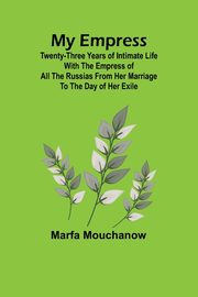 My Empress; Twenty-three years of intimate life with the empress of all the Russias from her marriage to the day of her exile, Mouchanow Marfa