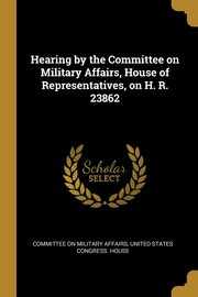 Hearing by the Committee on Military Affairs, House of Representatives, on H. R. 23862, on Military Affairs United States Congr