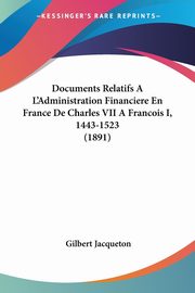 Documents Relatifs A L'Administration Financiere En France De Charles VII A Francois I, 1443-1523 (1891), Jacqueton Gilbert