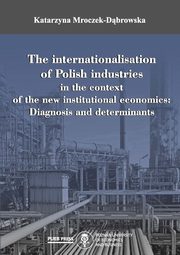 ksiazka tytu: The internationalisation of Polish industries in the context of the new institutional economics: Diagnosis and determinants autor: Katarzyna Mroczek-Dbrowska